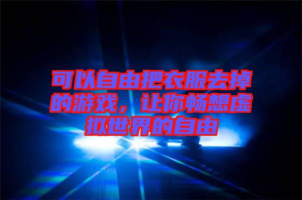 可以自由把衣服去掉的游戲，讓你暢想虛擬世界的自由