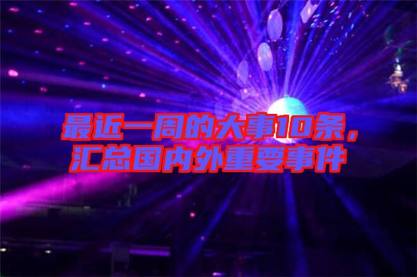 最近一周的大事10條，匯總國內外重要事件