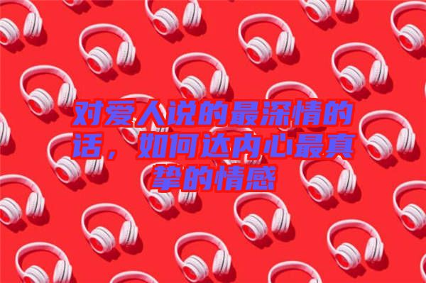 對愛人說的最深情的話，如何達內心最真摯的情感