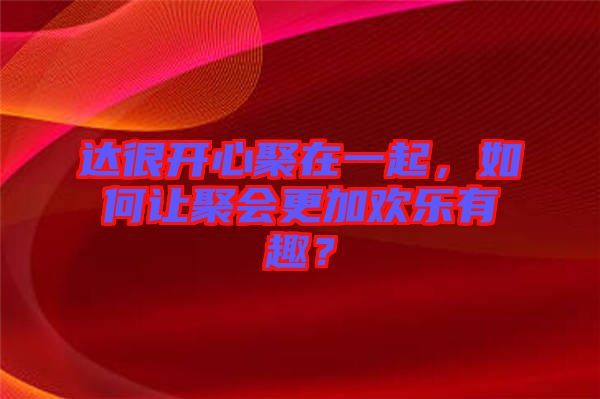 達很開心聚在一起，如何讓聚會更加歡樂有趣？