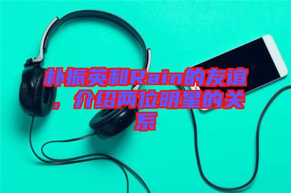 樸振英和Rain的友誼，介紹兩位明星的關(guān)系