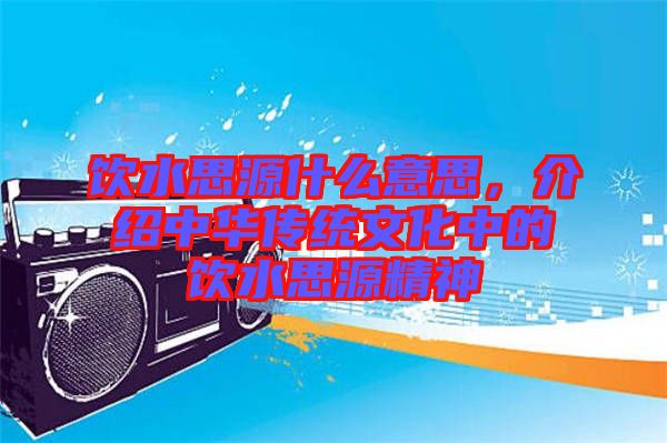 飲水思源什么意思，介紹中華傳統文化中的飲水思源精神