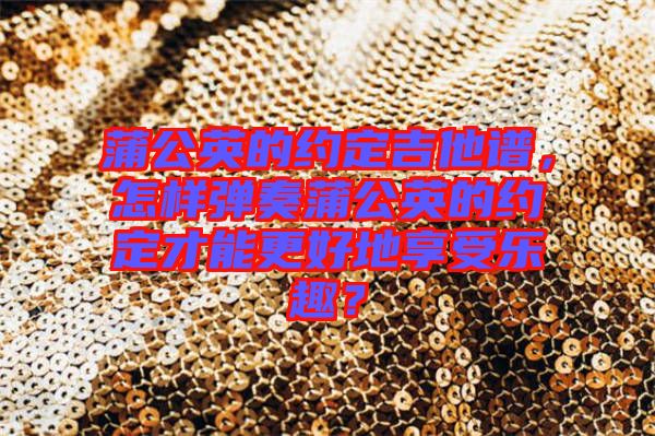 蒲公英的約定吉他譜，怎樣彈奏蒲公英的約定才能更好地享受樂趣？