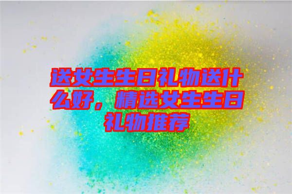 送女生生日禮物送什么好，精選女生生日禮物推薦