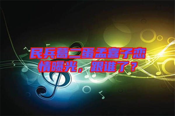 民兵葛二蛋孟喜子戀情曝光，跟誰了？