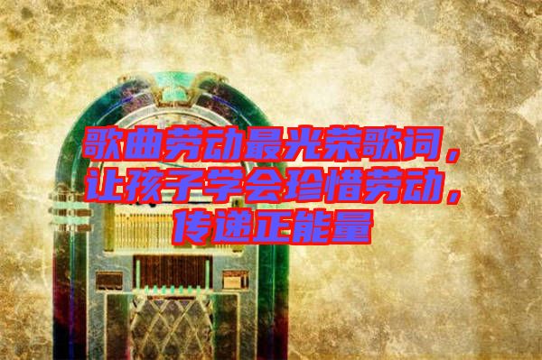 歌曲勞動最光榮歌詞，讓孩子學會珍惜勞動，傳遞正能量