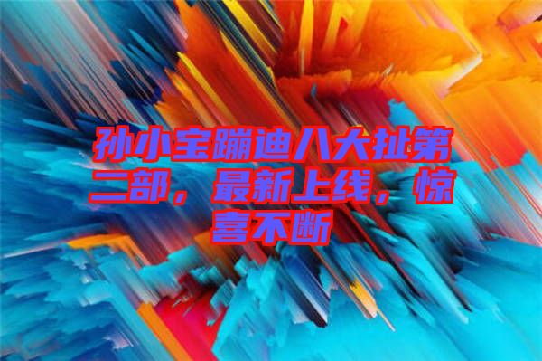 孫小寶蹦迪八大扯第二部，最新上線，驚喜不斷
