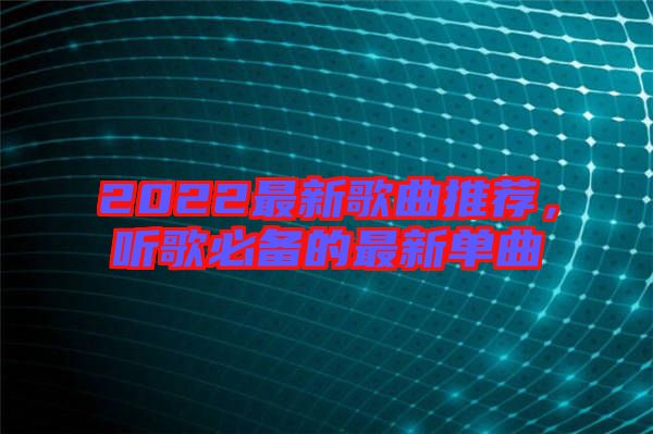 2022最新歌曲推薦，聽歌必備的最新單曲