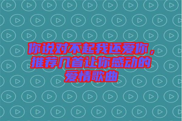 你說對不起我還愛你，推薦幾首讓你感動的愛情歌曲