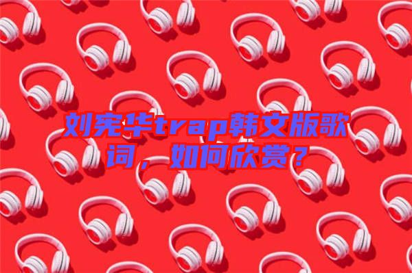 劉憲華trap韓文版歌詞，如何欣賞？