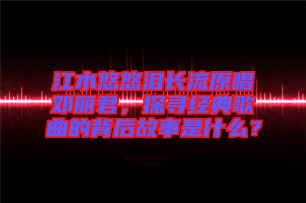 江水悠悠淚長流原唱鄧麗君，探尋經典歌曲的背后故事是什么？