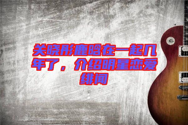 關曉彤鹿晗在一起幾年了，介紹明星戀愛緋聞