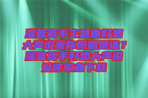 灌籃高手主題曲好想大聲說愛你原唱是誰？灌籃高手好想大聲說愛你歌曲下載