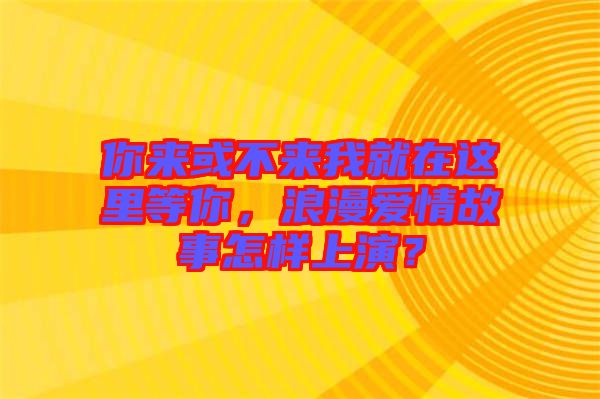 你來或不來我就在這里等你，浪漫愛情故事怎樣上演？
