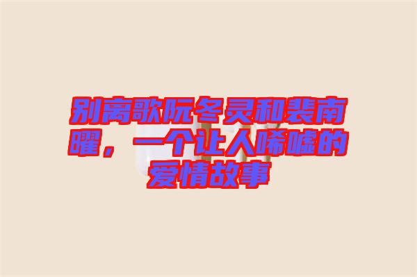 別離歌阮冬靈和裴南曜，一個讓人唏噓的愛情故事