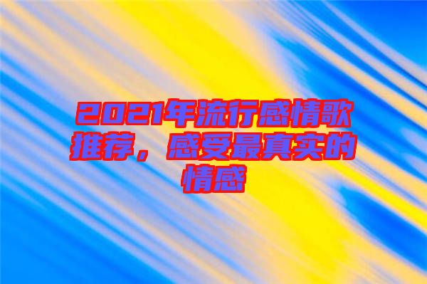 2021年流行感情歌推薦，感受最真實的情感