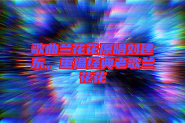歌曲蘭花花原唱劉建東，重溫經典老歌蘭花花