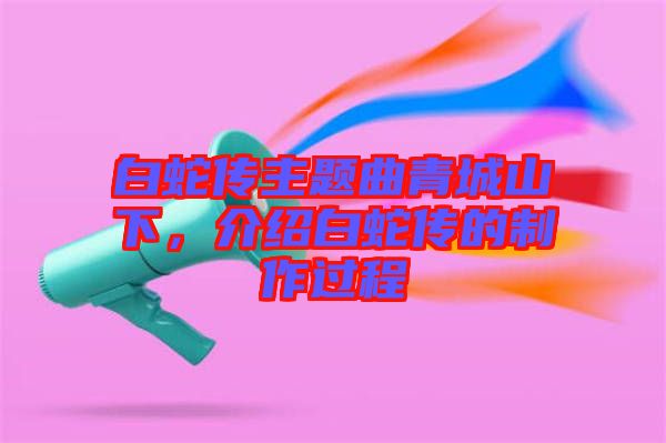白蛇傳主題曲青城山下，介紹白蛇傳的制作過程