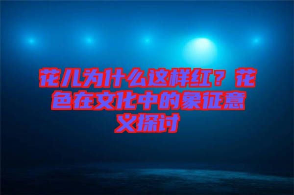 花兒為什么這樣紅？花色在文化中的象征意義探討