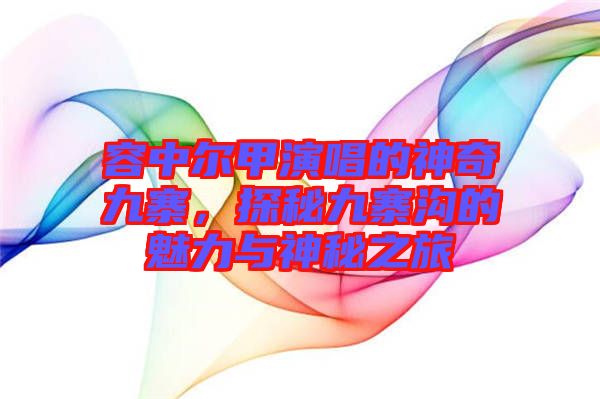 容中爾甲演唱的神奇九寨，探秘九寨溝的魅力與神秘之旅