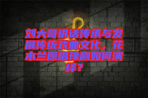 劉大哥講話傳承與發展傳統戲曲文化，花木蘭原唱豫劇如何演繹？