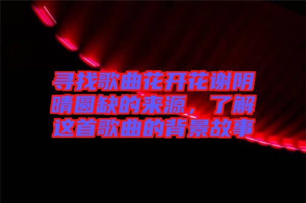 尋找歌曲花開花謝陰晴圓缺的來源，了解這首歌曲的背景故事