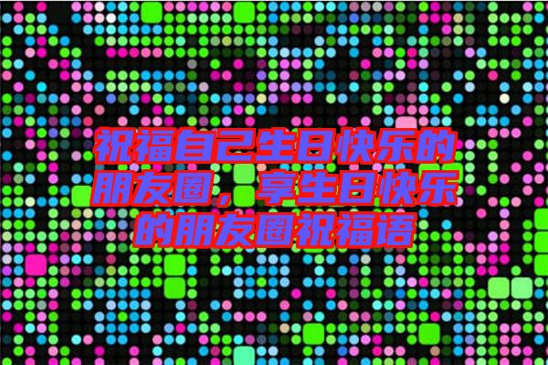 祝福自己生日快樂的朋友圈，享生日快樂的朋友圈祝福語