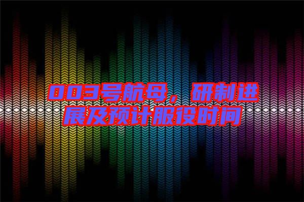 003號航母，研制進展及預計服役時間