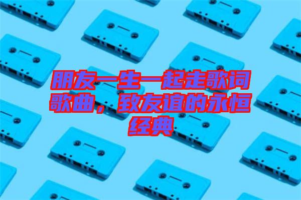 朋友一生一起走歌詞歌曲，致友誼的永恒經(jīng)典