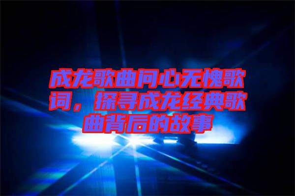 成龍歌曲問心無愧歌詞，探尋成龍經(jīng)典歌曲背后的故事