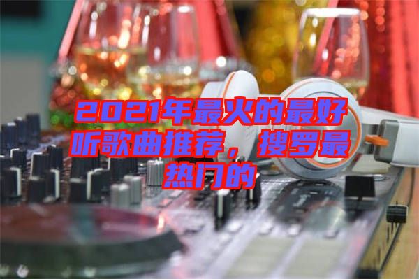 2021年最火的最好聽歌曲推薦，搜羅最熱門的