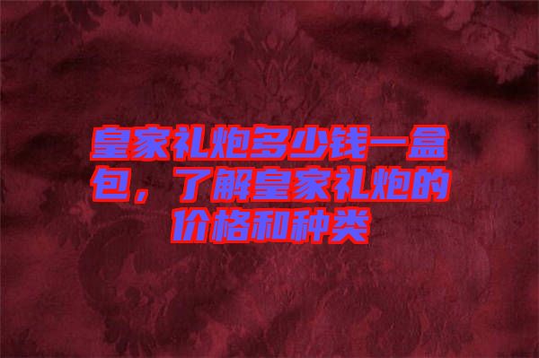 皇家禮炮多少錢(qián)一盒包，了解皇家禮炮的價(jià)格和種類