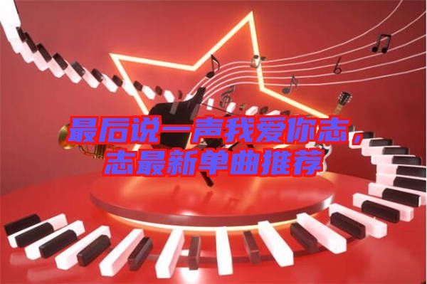 最后說(shuō)一聲我愛(ài)你志，志最新單曲推薦