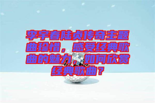 李宇春陸貞傳奇主題曲珍惜，感受經(jīng)典歌曲的魅力，如何欣賞經(jīng)典歌曲？