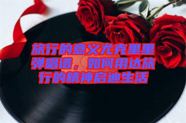 旅行的意義尤克里里彈唱譜，如何用達旅行的精神啟迪生活