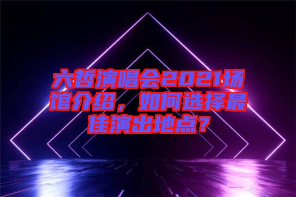 六哲演唱會2021場館介紹，如何選擇最佳演出地點？