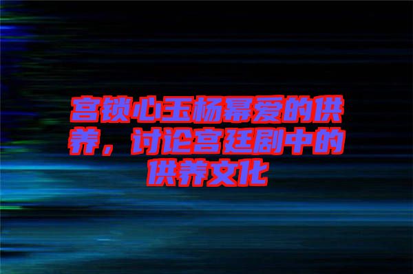宮鎖心玉楊冪愛的供養，討論宮廷劇中的供養文化