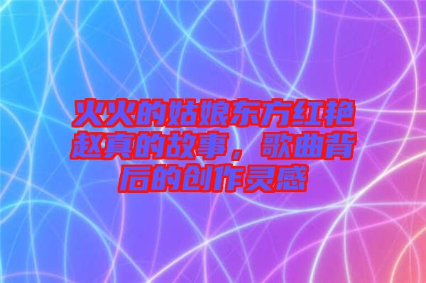 火火的姑娘東方紅艷趙真的故事，歌曲背后的創作靈感