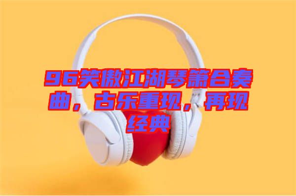 96笑傲江湖琴簫合奏曲，古樂重現，再現經典