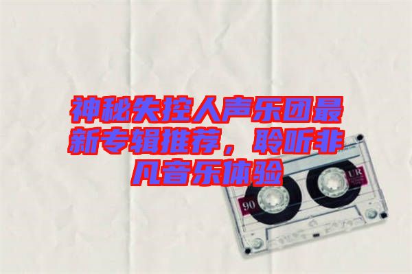 神秘失控人聲樂團(tuán)最新專輯推薦，聆聽非凡音樂體驗(yàn)