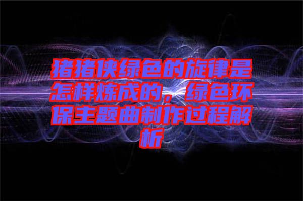 豬豬俠綠色的旋律是怎樣煉成的，綠色環保主題曲制作過程解析