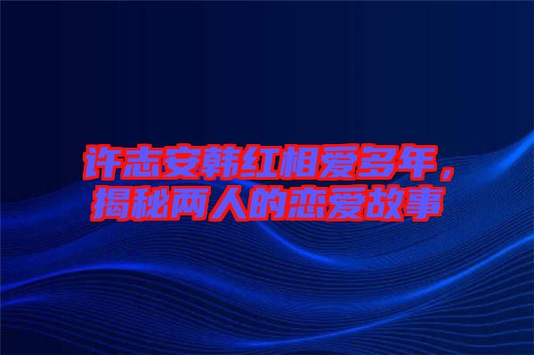 許志安韓紅相愛多年，揭秘兩人的戀愛故事