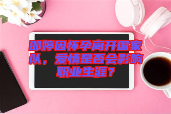 邵婷因懷孕離開國家隊，愛情是否會影響職業生涯？