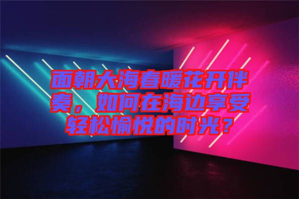 面朝大海春暖花開伴奏，如何在海邊享受輕松愉悅的時光？