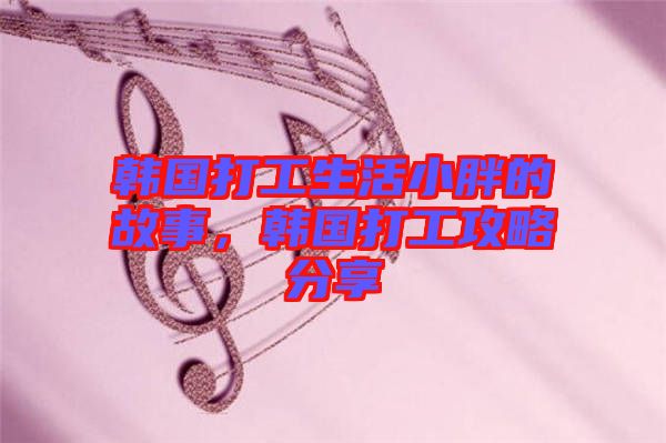 韓國打工生活小胖的故事，韓國打工攻略分享