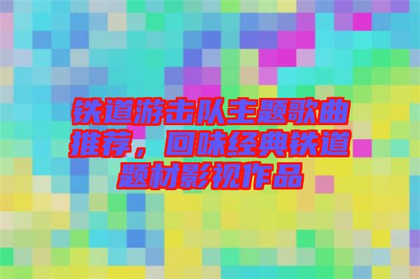 鐵道游擊隊(duì)主題歌曲推薦，回味經(jīng)典鐵道題材影視作品