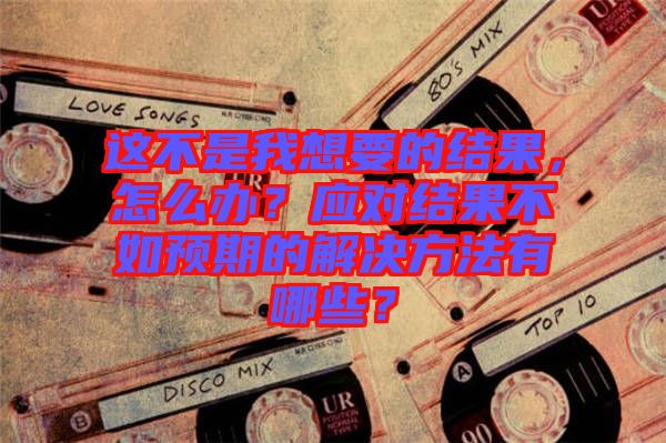這不是我想要的結(jié)果，怎么辦？應(yīng)對(duì)結(jié)果不如預(yù)期的解決方法有哪些？