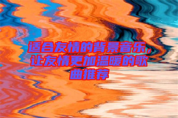 適合友情的背景音樂，讓友情更加溫暖的歌曲推薦