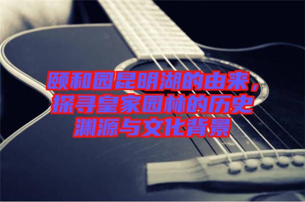 頤和園昆明湖的由來，探尋皇家園林的歷史淵源與文化背景