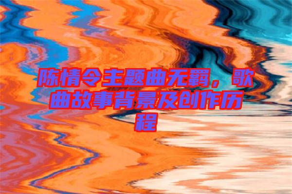 陳情令主題曲無羈，歌曲故事背景及創(chuàng)作歷程